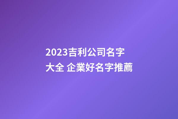 2023吉利公司名字大全 企業好名字推薦-第1張-公司起名-玄機派